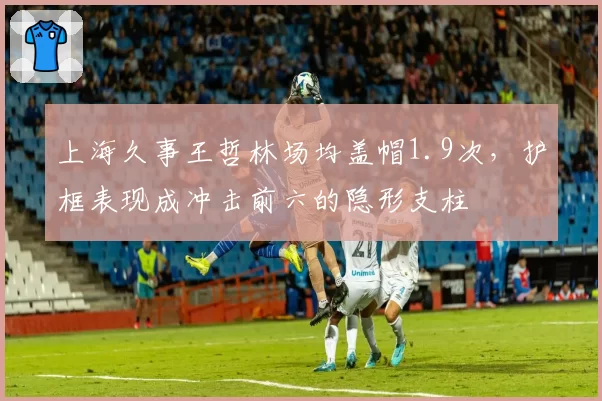 上海久事王哲林场均盖帽1.9次,护框表现成冲击前六的隐形支柱