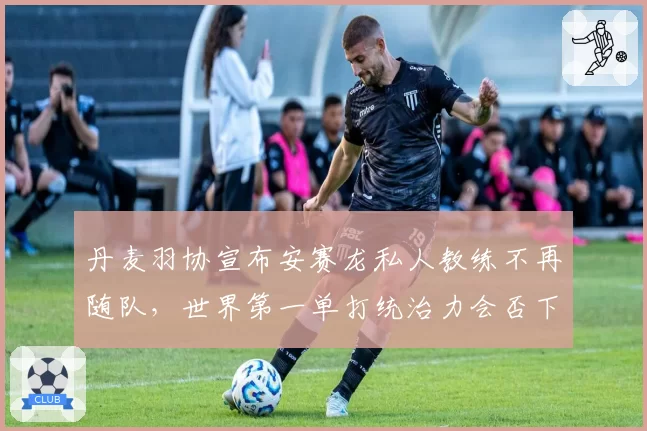 丹麦羽协宣布安赛龙私人教练不再随队,世界第一单打统治力会否下滑?