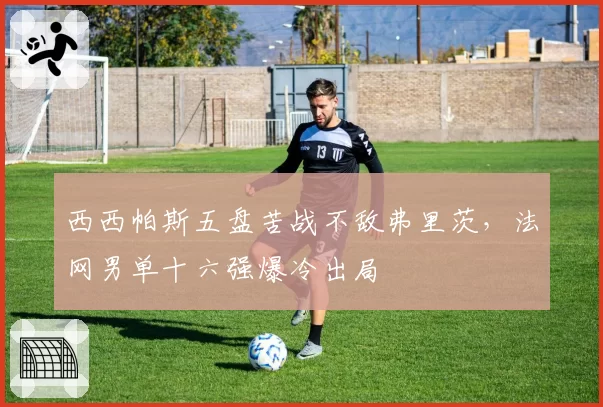 西西帕斯五盘苦战不敌弗里茨,法网男单十六强爆冷出局