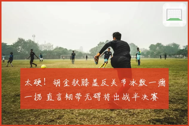 太硬！胡金秋膝盖反关节冰敷一瘸一拐 直言韧带无碍将出战半决赛