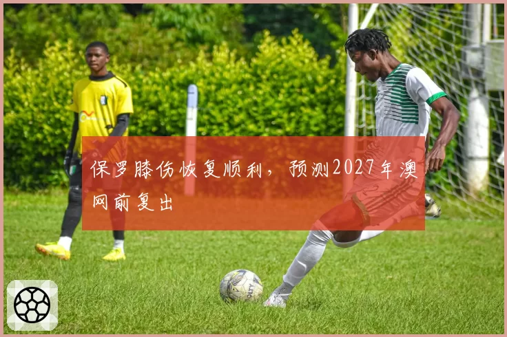 保罗膝伤恢复顺利,预测2027年澳网前复出