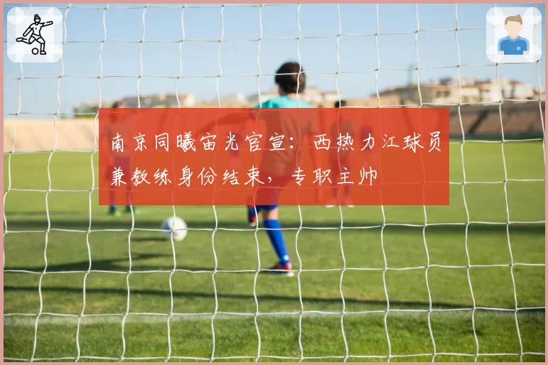 南京同曦宙光官宣：西热力江球员兼教练身份结束，专职主帅