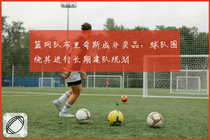 篮网队布里奇斯成非卖品,球队围绕其进行长期建队规划