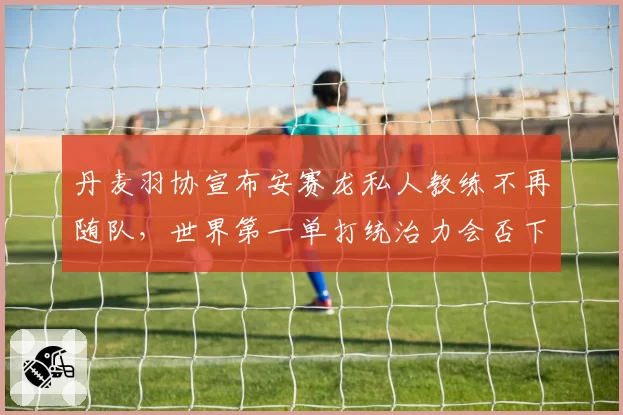 丹麦羽协宣布安赛龙私人教练不再随队,世界第一单打统治力会否下滑?