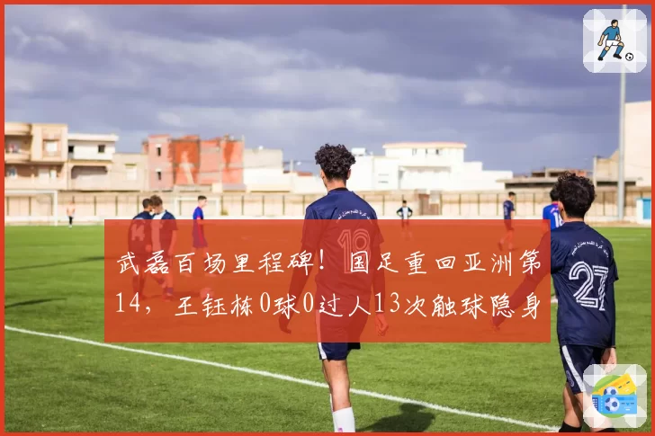 武磊百场里程碑!国足重回亚洲第14,王钰栋0球0过人13次触球隐身
