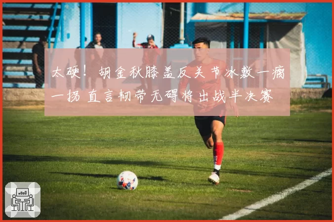 太硬！胡金秋膝盖反关节冰敷一瘸一拐 直言韧带无碍将出战半决赛