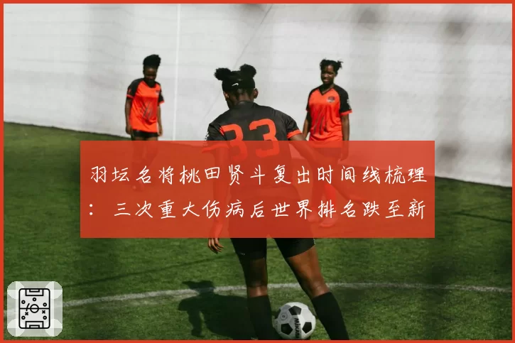 羽坛名将桃田贤斗复出时间线梳理:三次重大伤病后世界排名跌至新低