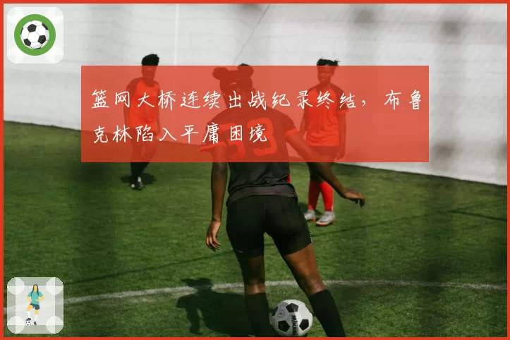 篮网大桥连续出战纪录终结,布鲁克林陷入平庸困境