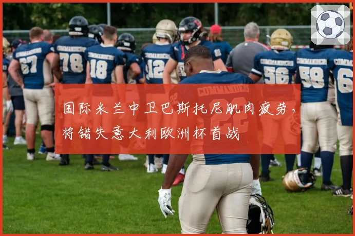 国际米兰中卫巴斯托尼肌肉疲劳,将错失意大利欧洲杯首战