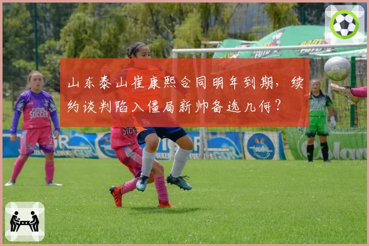 山东泰山崔康熙合同明年到期,续约谈判陷入僵局新帅备选几何?