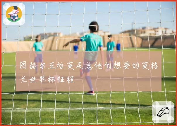 图赫尔正给英足总他们想要的英格兰世界杯征程