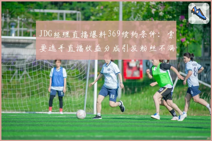 JDG经理直播爆料369续约条件:索要选手直播收益分成引发粉丝不满