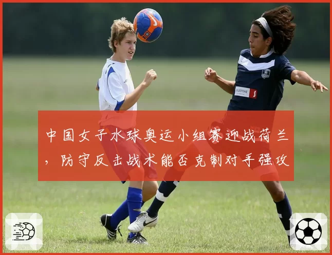 中国女子水球奥运小组赛迎战荷兰,防守反击战术能否克制对手强攻?