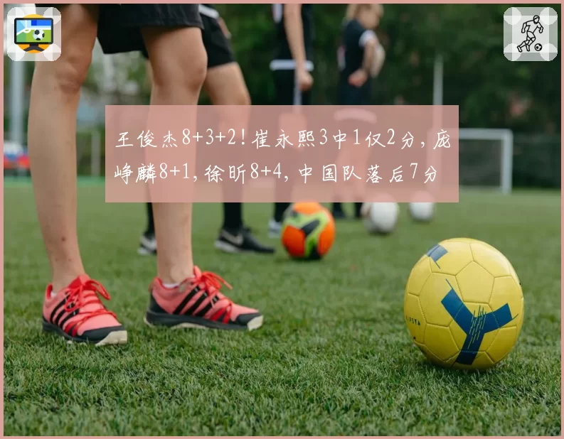 王俊杰8+3+2!崔永熙3中1仅2分,庞峥麟8+1,徐昕8+4,中国队落后7分