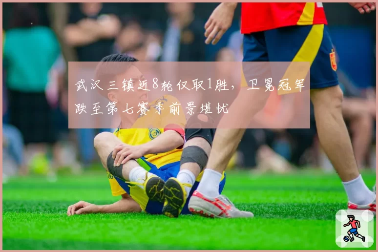 武汉三镇近8轮仅取1胜,卫冕冠军跌至第七赛季前景堪忧