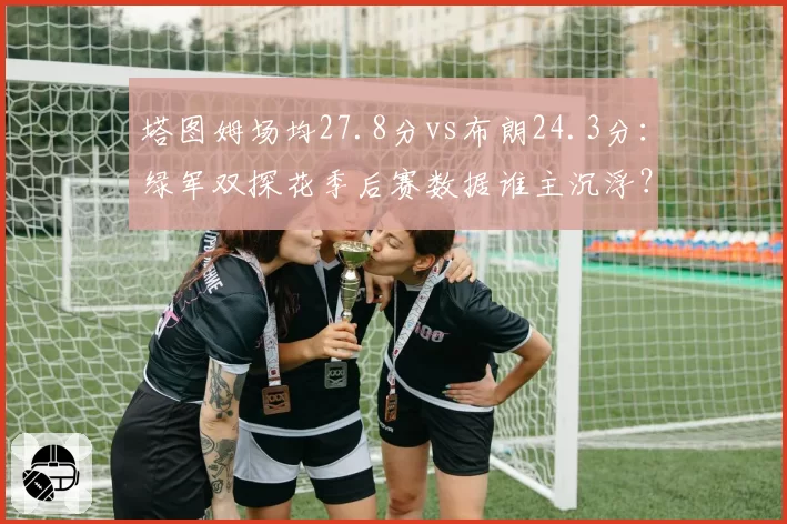 塔图姆场均27.8分vs布朗24.3分：绿军双探花季后赛数据谁主沉浮？