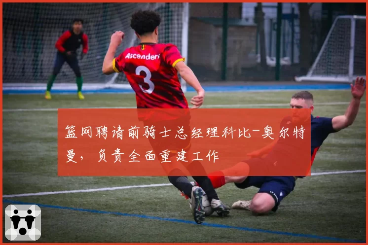 篮网聘请前骑士总经理科比-奥尔特曼,负责全面重建工作