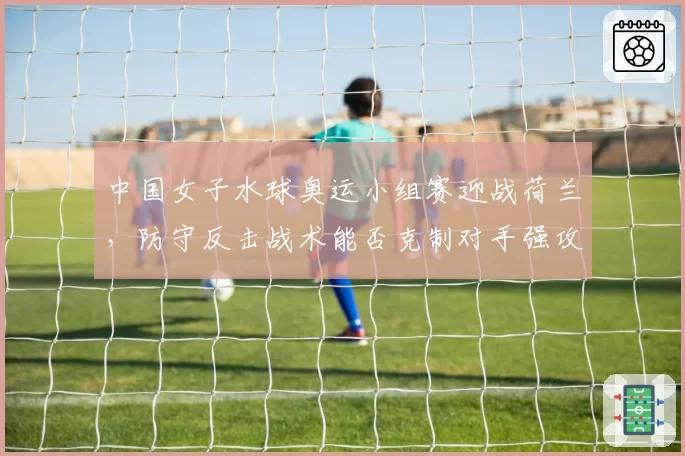 中国女子水球奥运小组赛迎战荷兰,防守反击战术能否克制对手强攻?