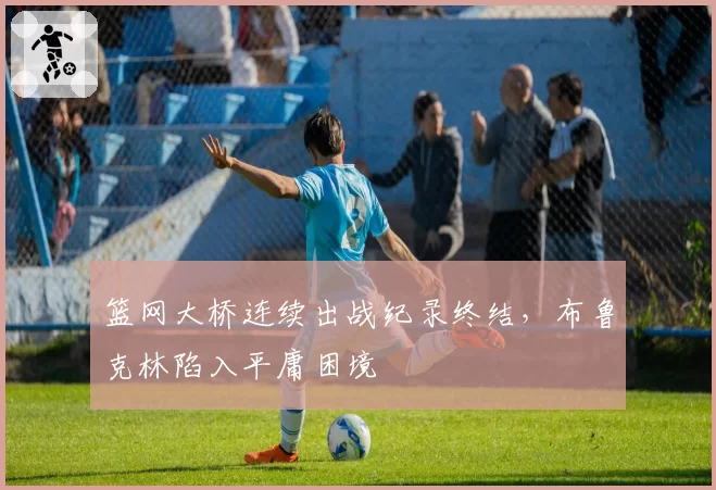 篮网大桥连续出战纪录终结,布鲁克林陷入平庸困境