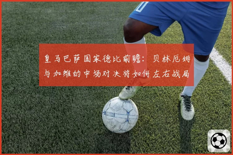 皇马巴萨国家德比前瞻:贝林厄姆与加维的中场对决将如何左右战局?