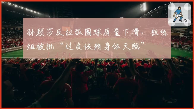 孙颖莎反拉弧圈球质量下滑，教练组被批“过度依赖身体天赋”