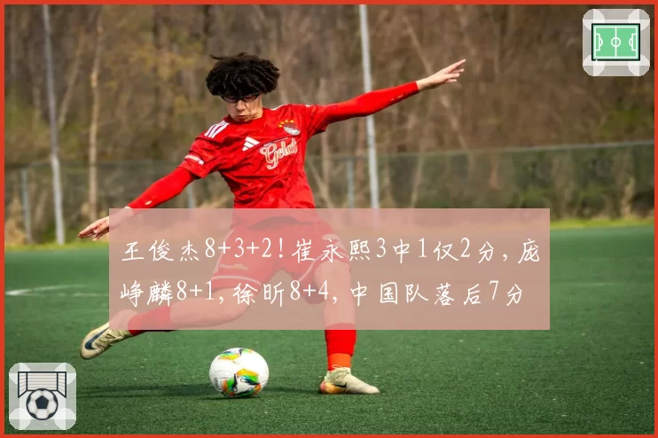 王俊杰8+3+2!崔永熙3中1仅2分,庞峥麟8+1,徐昕8+4,中国队落后7分