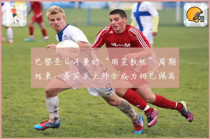 巴黎圣日耳曼的“明星教练”周期结束，务实派主帅会成为姆巴佩离队后的新答案？