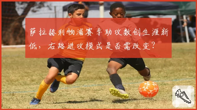 萨拉赫利物浦赛季助攻数创生涯新低，右路进攻模式是否需改变？