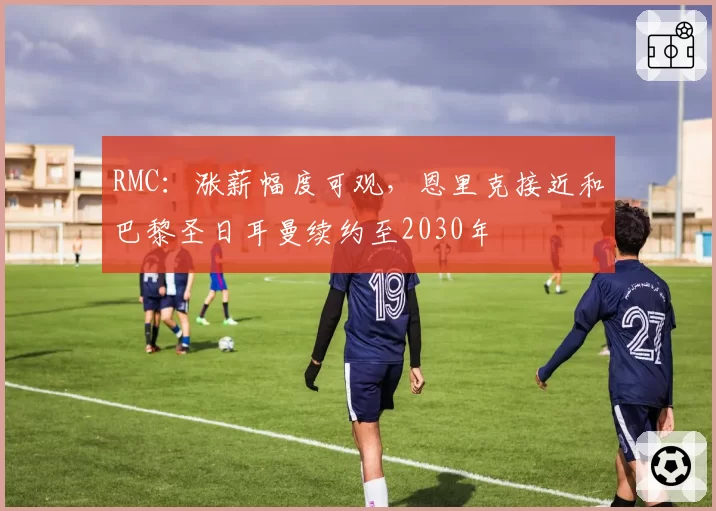 RMC:涨薪幅度可观,恩里克接近和巴黎圣日耳曼续约至2030年