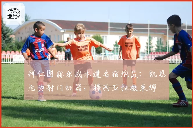 拜仁图赫尔战术遭名宿炮轰:凯恩沦为射门机器,穆西亚拉被束缚