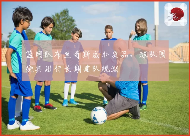 篮网队布里奇斯成非卖品,球队围绕其进行长期建队规划