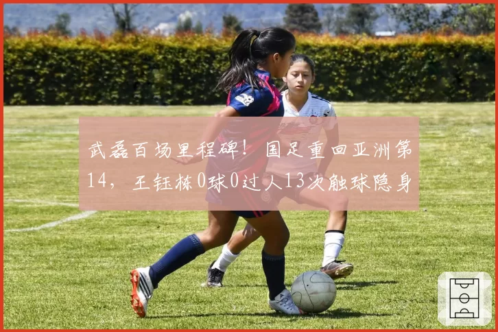 武磊百场里程碑!国足重回亚洲第14,王钰栋0球0过人13次触球隐身