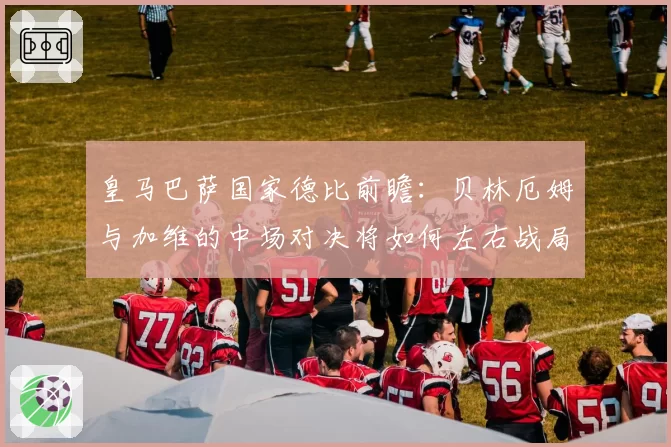 皇马巴萨国家德比前瞻:贝林厄姆与加维的中场对决将如何左右战局?