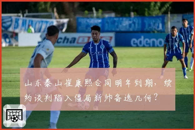 山东泰山崔康熙合同明年到期,续约谈判陷入僵局新帅备选几何?