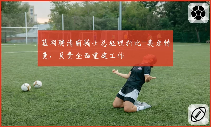 篮网聘请前骑士总经理科比-奥尔特曼,负责全面重建工作